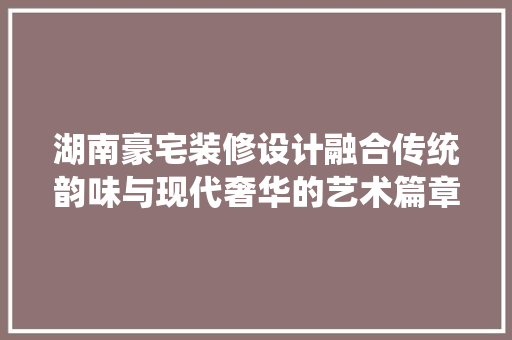 湖南豪宅装修设计融合传统韵味与现代奢华的艺术篇章