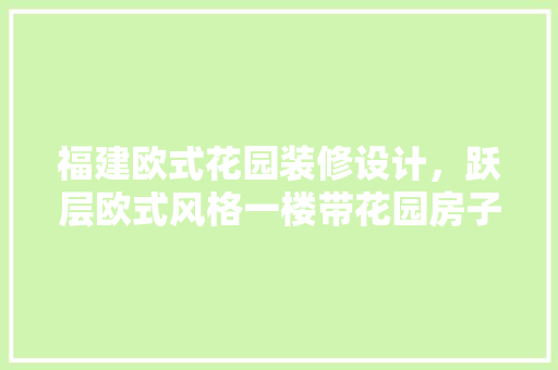 福建欧式花园装修设计，跃层欧式风格一楼带花园房子怎么装修