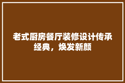 老式厨房餐厅装修设计传承经典，焕发新颜