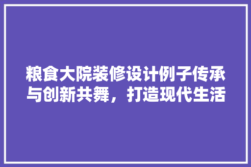 粮食大院装修设计例子传承与创新共舞，打造现代生活典范