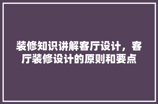 装修知识讲解客厅设计,客厅装修设计的原则和要点