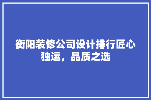 衡阳装修公司设计排行匠心独运，品质之选