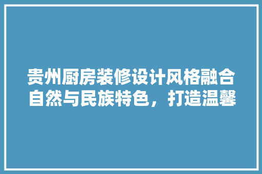 贵州厨房装修设计风格融合自然与民族特色，打造温馨家居空间