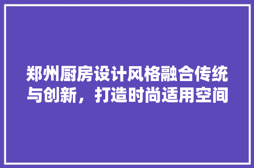 郑州厨房设计风格融合传统与创新，打造时尚适用空间
