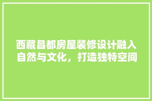 西藏昌都房屋装修设计融入自然与文化，打造独特空间体验