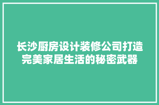 长沙厨房设计装修公司打造完美家居生活的秘密武器