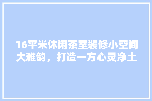 16平米休闲茶室装修小空间大雅韵，打造一方心灵净土