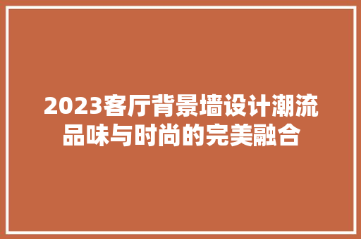 2023客厅背景墙设计潮流品味与时尚的完美融合