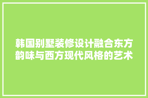 韩国别墅装修设计融合东方韵味与西方现代风格的艺术空间