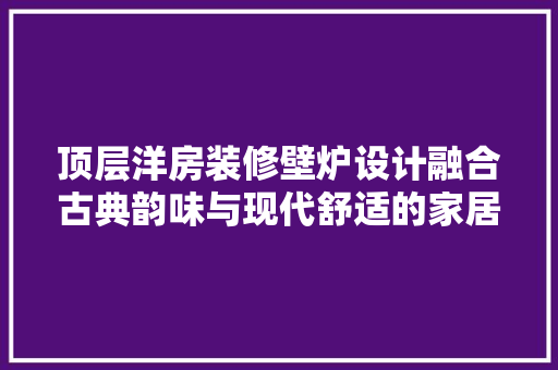 顶层洋房装修壁炉设计融合古典韵味与现代舒适的家居艺术