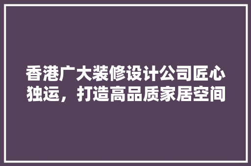 香港广大装修设计公司匠心独运，打造高品质家居空间