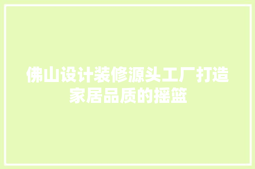 佛山设计装修源头工厂打造家居品质的摇篮 第1张 佛山设计装修源头工厂打造家居品质的摇篮 第1张