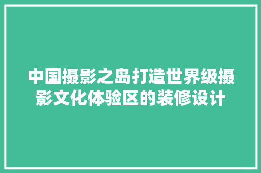 中国摄影之岛打造世界级摄影文化体验区的装修设计  第1张
