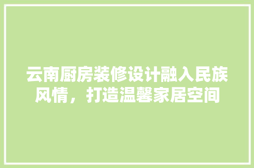 云南厨房装修设计融入民族风情，打造温馨家居空间