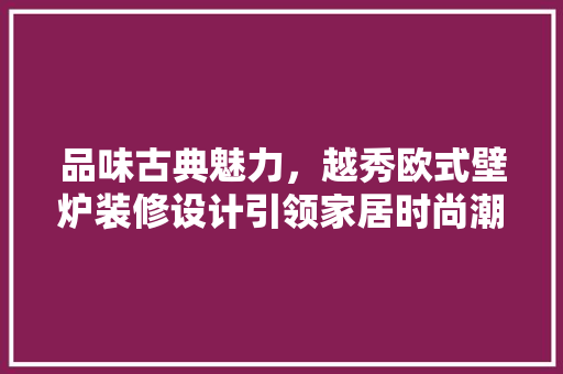品味古典魅力，越秀欧式壁炉装修设计引领家居时尚潮流