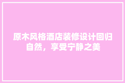 原木风格酒店装修设计回归自然，享受宁静之美