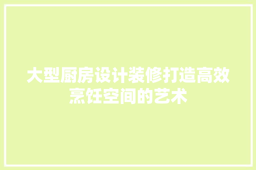 大型厨房设计装修打造高效烹饪空间的艺术