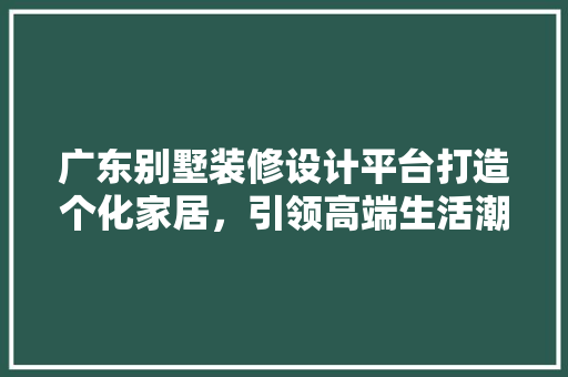 广东别墅装修设计平台打造个化家居，引领高端生活潮流