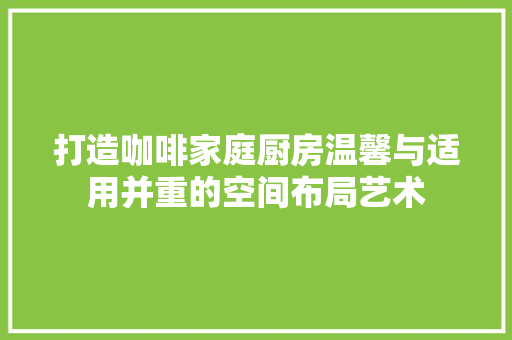 打造咖啡家庭厨房温馨与适用并重的空间布局艺术