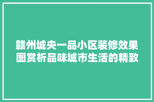 赣州城央一品小区装修效果图赏析品味城市生活的精致美学