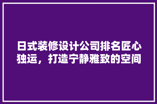 日式装修设计公司排名匠心独运，打造宁静雅致的空间美学