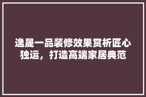 逸晟一品装修效果赏析匠心独运，打造高端家居典范